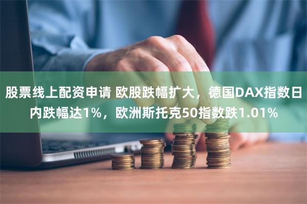 股票线上配资申请 欧股跌幅扩大，德国DAX指数日内跌幅达1%，欧洲斯托克50指数跌1.01%