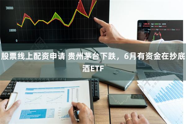 股票线上配资申请 贵州茅台下跌，6月有资金在抄底酒ETF