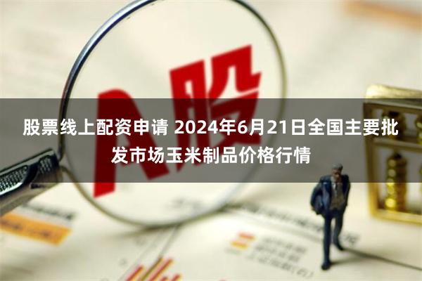 股票线上配资申请 2024年6月21日全国主要批发市场玉米制品价格行情