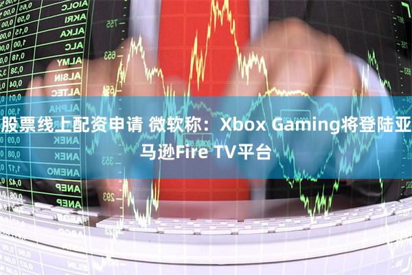 股票线上配资申请 微软称：Xbox Gaming将登陆亚马逊Fire TV平台