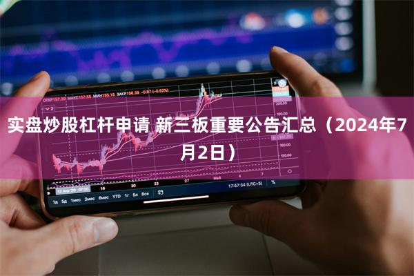 实盘炒股杠杆申请 新三板重要公告汇总（2024年7月2日）