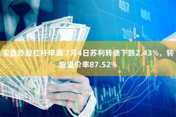 实盘炒股杠杆申请 7月4日苏利转债下跌2.43%，转股溢价率87.52%