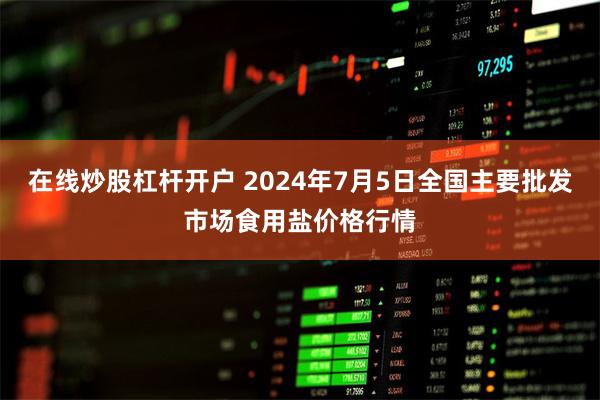 在线炒股杠杆开户 2024年7月5日全国主要批发市场食用盐价格行情