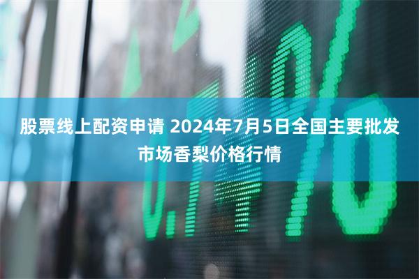 股票线上配资申请 2024年7月5日全国主要批发市场香梨价格行情