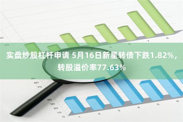 实盘炒股杠杆申请 5月16日新星转债下跌1.82%，转股溢价率77.63%