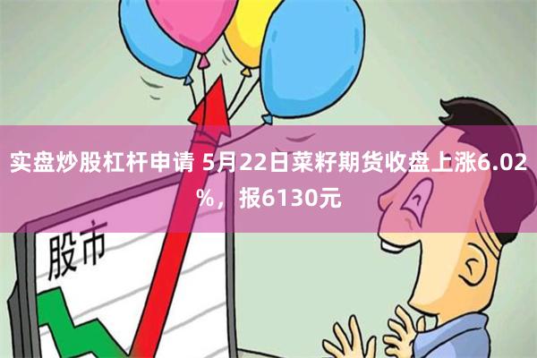 实盘炒股杠杆申请 5月22日菜籽期货收盘上涨6.02%，报6130元