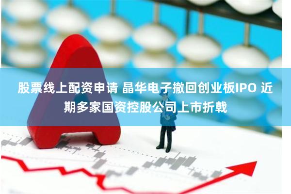 股票线上配资申请 晶华电子撤回创业板IPO 近期多家国资控股公司上市折戟