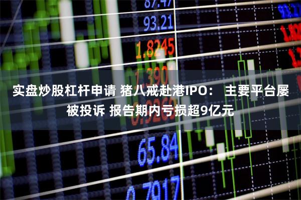 实盘炒股杠杆申请 猪八戒赴港IPO： 主要平台屡被投诉 报告期内亏损超9亿元