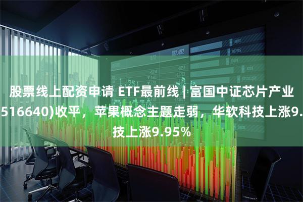 股票线上配资申请 ETF最前线 | 富国中证芯片产业ETF(516640)收平，苹果概念主题走弱，华软科技上涨9.95%