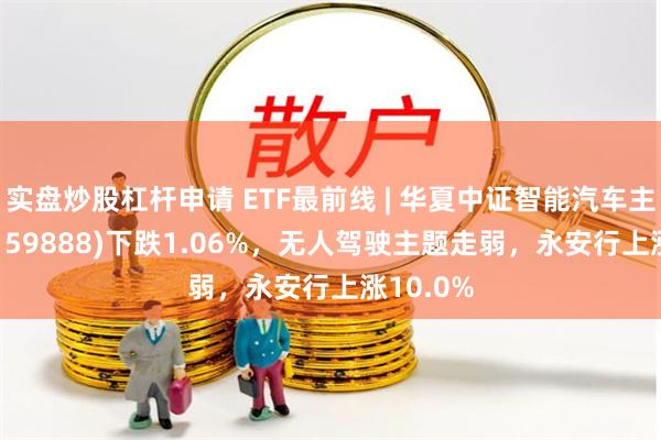 实盘炒股杠杆申请 ETF最前线 | 华夏中证智能汽车主题ETF(159888)下跌1.06%，无人驾驶主题走弱，永安行上涨10.0%