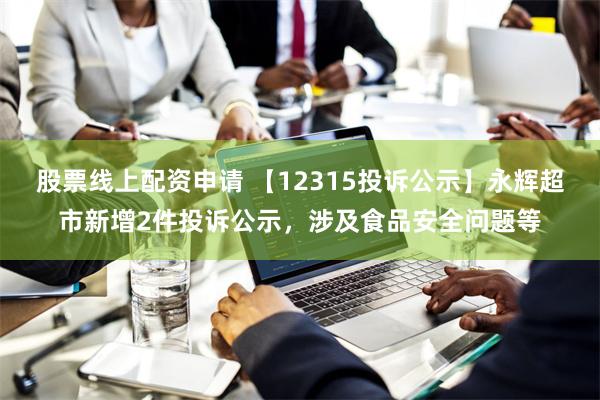 股票线上配资申请 【12315投诉公示】永辉超市新增2件投诉公示，涉及食品安全问题等