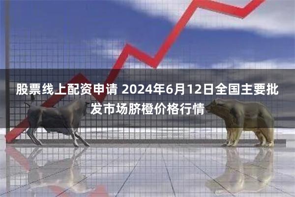 股票线上配资申请 2024年6月12日全国主要批发市场脐橙价格行情