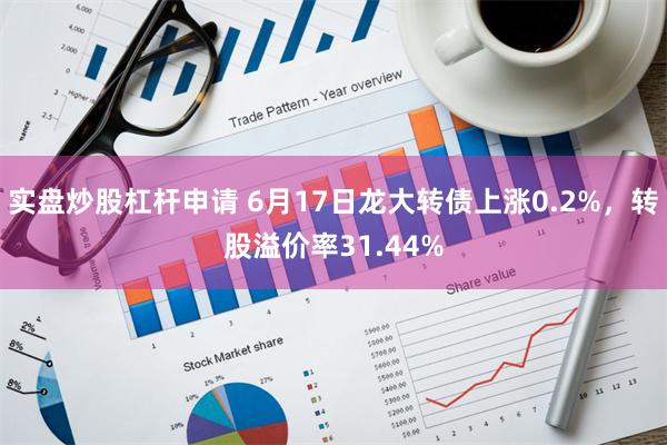 实盘炒股杠杆申请 6月17日龙大转债上涨0.2%，转股溢价率31.44%