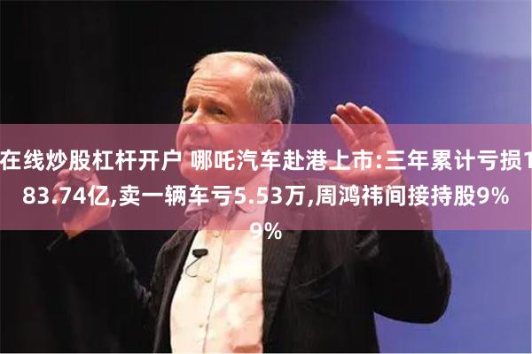 在线炒股杠杆开户 哪吒汽车赴港上市:三年累计亏损183.74亿,卖一辆车亏5.53万,周鸿祎间接持股9%