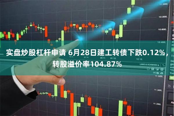 实盘炒股杠杆申请 6月28日建工转债下跌0.12%，转股溢价率104.87%