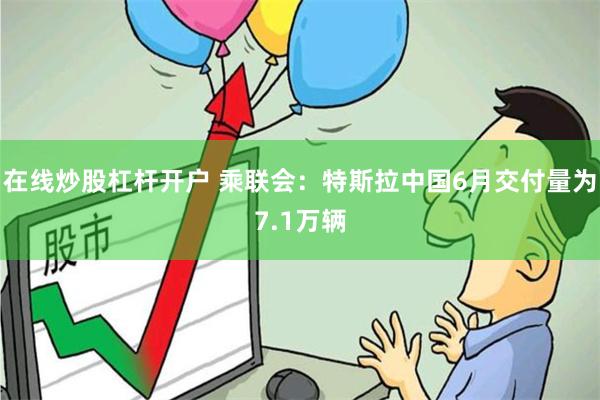 在线炒股杠杆开户 乘联会：特斯拉中国6月交付量为7.1万辆