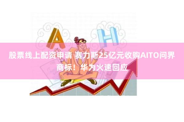 股票线上配资申请 赛力斯25亿元收购AITO问界商标！华为火速回应