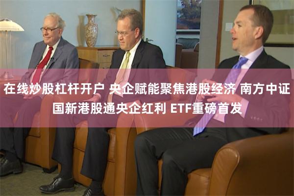 在线炒股杠杆开户 央企赋能聚焦港股经济 南方中证国新港股通央企红利 ETF重磅首发