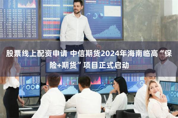 股票线上配资申请 中信期货2024年海南临高“保险+期货”项目正式启动