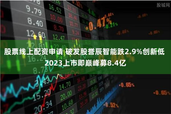 股票线上配资申请 破发股誉辰智能跌2.9%创新低 2023上市即巅峰募8.4亿