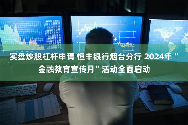 实盘炒股杠杆申请 恒丰银行烟台分行 2024年“金融教育宣传月”活动全面启动