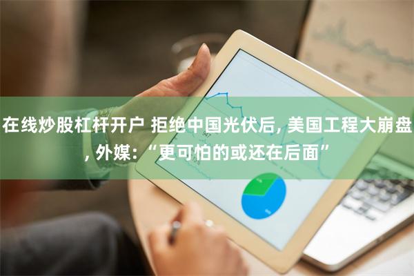 在线炒股杠杆开户 拒绝中国光伏后, 美国工程大崩盘, 外媒: “更可怕的或还在后面”