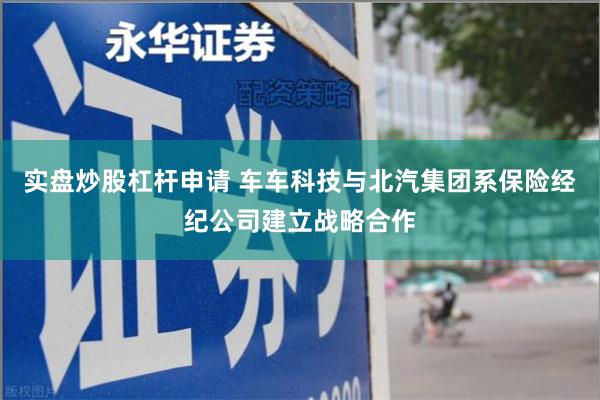 实盘炒股杠杆申请 车车科技与北汽集团系保险经纪公司建立战略合作