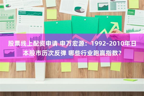 股票线上配资申请 申万宏源：1992-2010年日本股市历次反弹 哪些行业跑赢指数？