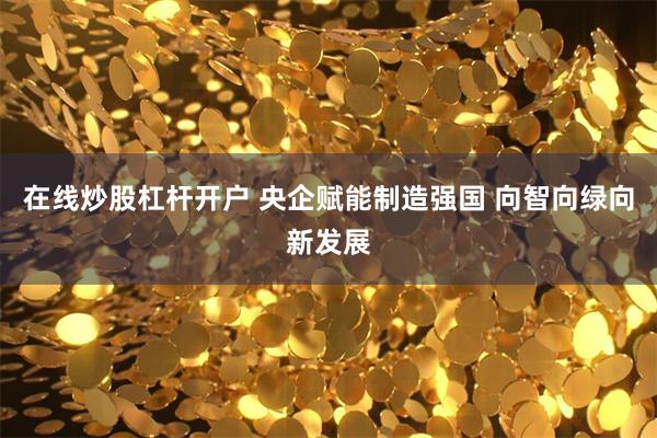 在线炒股杠杆开户 央企赋能制造强国 向智向绿向新发展