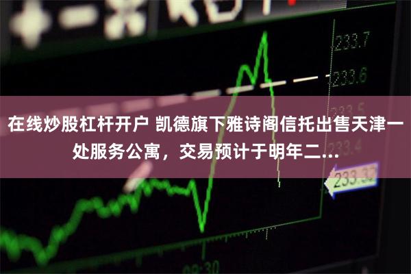 在线炒股杠杆开户 凯德旗下雅诗阁信托出售天津一处服务公寓，交易预计于明年二...