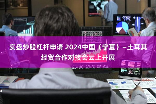 实盘炒股杠杆申请 2024中国（宁夏）—土耳其经贸合作对接会云上开展