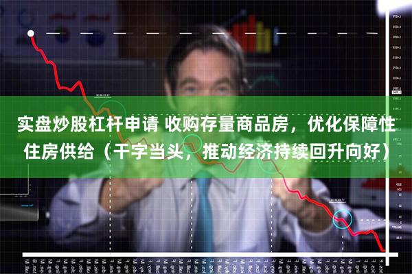 实盘炒股杠杆申请 收购存量商品房，优化保障性住房供给（干字当头，推动经济持续回升向好）