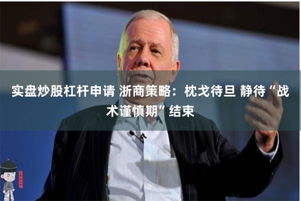 实盘炒股杠杆申请 浙商策略：枕戈待旦 静待“战术谨慎期”结束