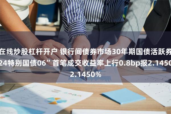 在线炒股杠杆开户 银行间债券市场30年期国债活跃券“24特别国债06”首笔成交收益率上行0.8bp报2.1450%