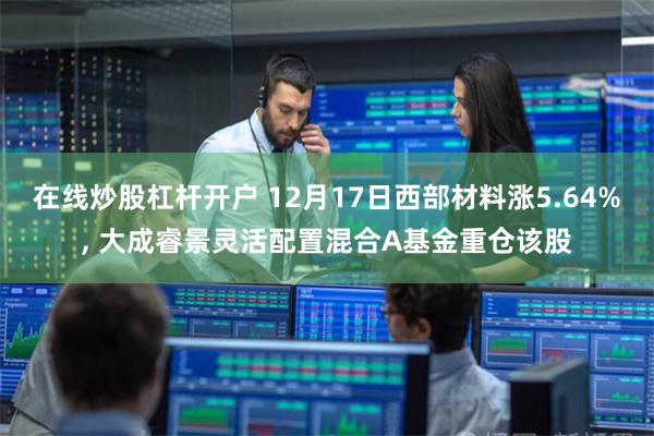 在线炒股杠杆开户 12月17日西部材料涨5.64%, 大成睿景灵活配置混合A基金重仓该股