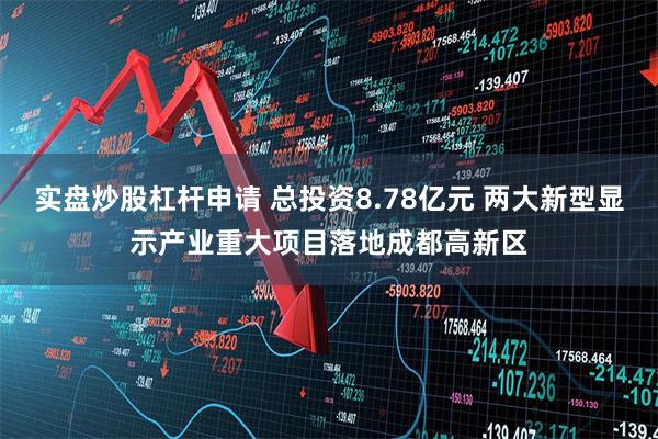 实盘炒股杠杆申请 总投资8.78亿元 两大新型显示产业重大项目落地成都高新区