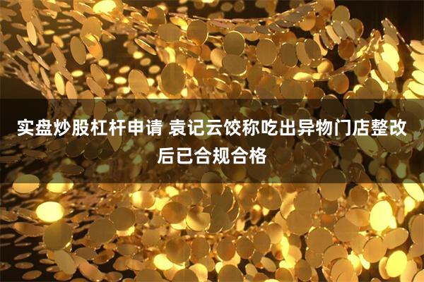 实盘炒股杠杆申请 袁记云饺称吃出异物门店整改后已合规合格