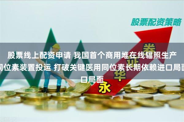 股票线上配资申请 我国首个商用堆在线辐照生产同位素装置投运 打破关键医用同位素长期依赖进口局面