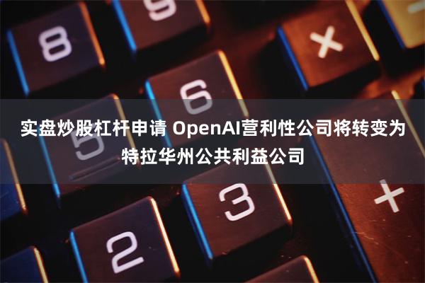 实盘炒股杠杆申请 OpenAI营利性公司将转变为特拉华州公共利益公司