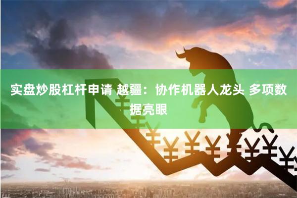 实盘炒股杠杆申请 越疆：协作机器人龙头 多项数据亮眼