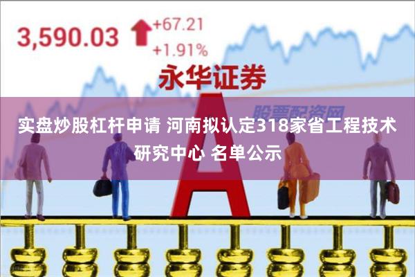 实盘炒股杠杆申请 河南拟认定318家省工程技术研究中心 名单公示