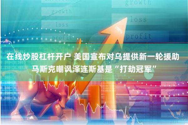 在线炒股杠杆开户 美国宣布对乌提供新一轮援助 马斯克嘲讽泽连斯基是“打劫冠军”