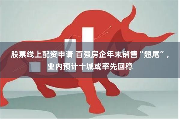 股票线上配资申请 百强房企年末销售“翘尾”，业内预计十城或率先回稳