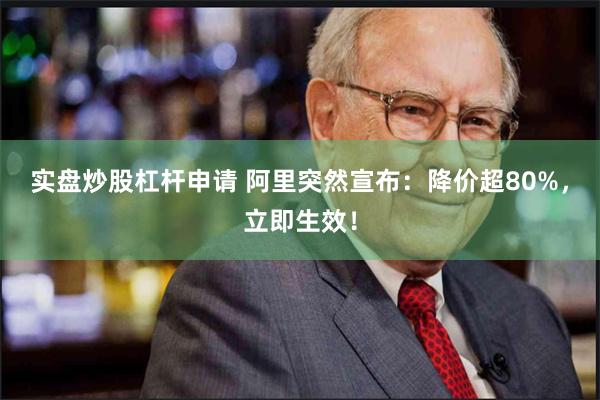 实盘炒股杠杆申请 阿里突然宣布：降价超80%，立即生效！