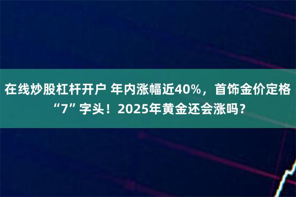 在线炒股杠杆开户 年内涨幅近40%，首饰金价定格“7”字头！2025年黄金还会涨吗？
