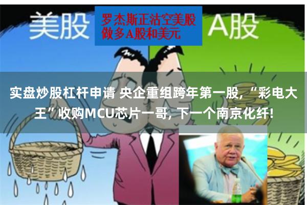 实盘炒股杠杆申请 央企重组跨年第一股, “彩电大王”收购MCU芯片一哥, 下一个南京化纤!