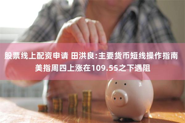 股票线上配资申请 田洪良:主要货币短线操作指南 美指周四上涨在109.55之下遇阻