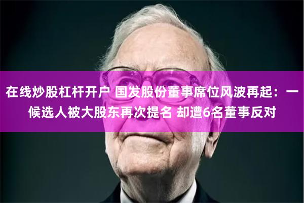 在线炒股杠杆开户 国发股份董事席位风波再起：一候选人被大股东再次提名 却遭6名董事反对