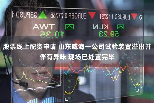 股票线上配资申请 山东威海一公司试验装置溢出并伴有异味 现场已处置完毕
