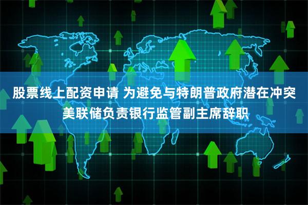 股票线上配资申请 为避免与特朗普政府潜在冲突 美联储负责银行监管副主席辞职